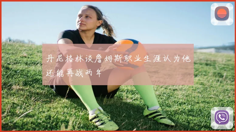 丹尼格林谈詹姆斯职业生涯认为他还能再战两年