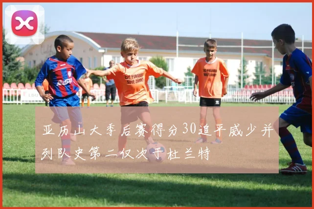 亚历山大季后赛得分30追平威少并列队史第二仅次于杜兰特