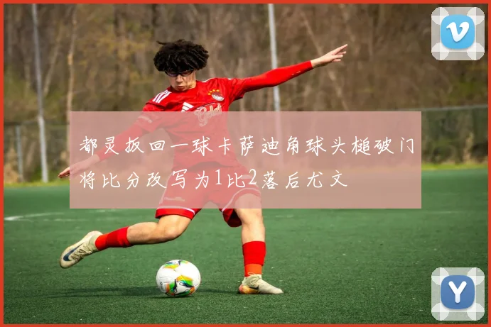都灵扳回一球卡萨迪角球头槌破门将比分改写为1比2落后尤文