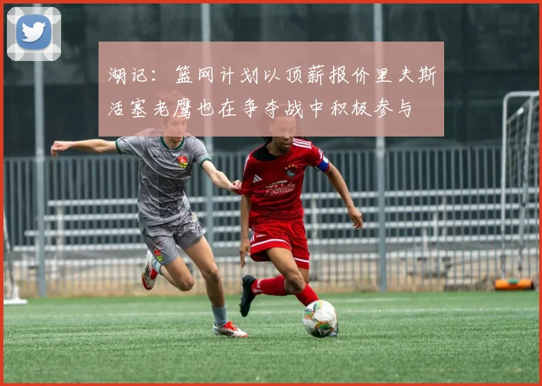 湖记：篮网计划以顶薪报价里夫斯活塞老鹰也在争夺战中积极参与