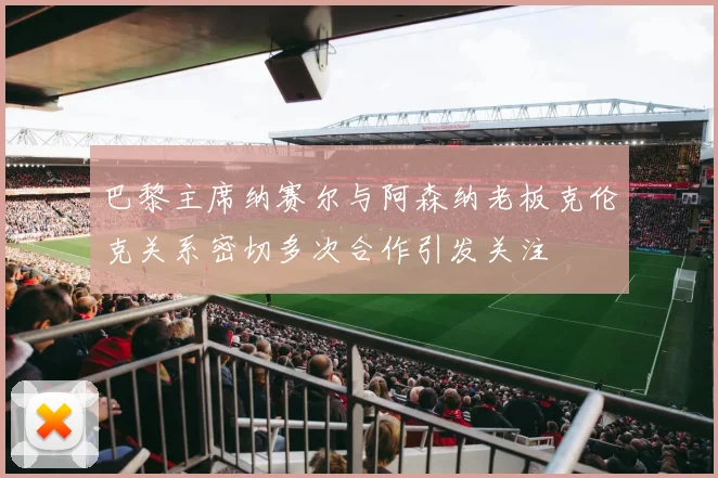 巴黎主席纳赛尔与阿森纳老板克伦克关系密切多次合作引发关注
