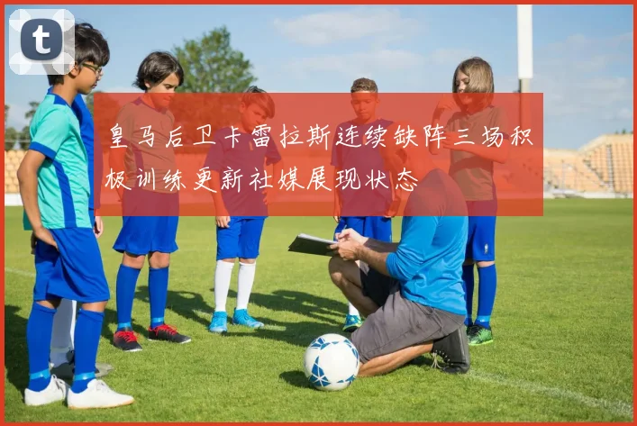 皇马后卫卡雷拉斯连续缺阵三场积极训练更新社媒展现状态