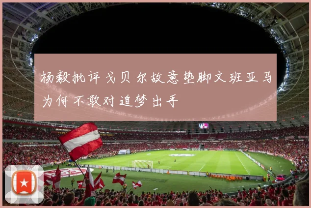 杨毅批评戈贝尔故意垫脚文班亚马为何不敢对追梦出手