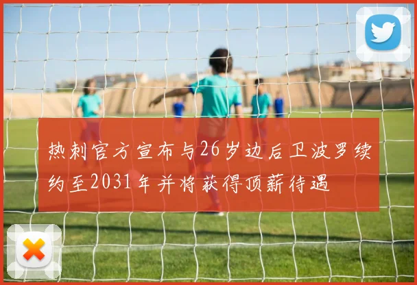 热刺官方宣布与26岁边后卫波罗续约至2031年并将获得顶薪待遇
