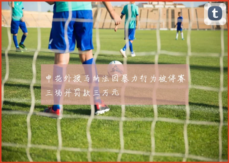 申花外援马纳法因暴力行为被停赛三场并罚款三万元