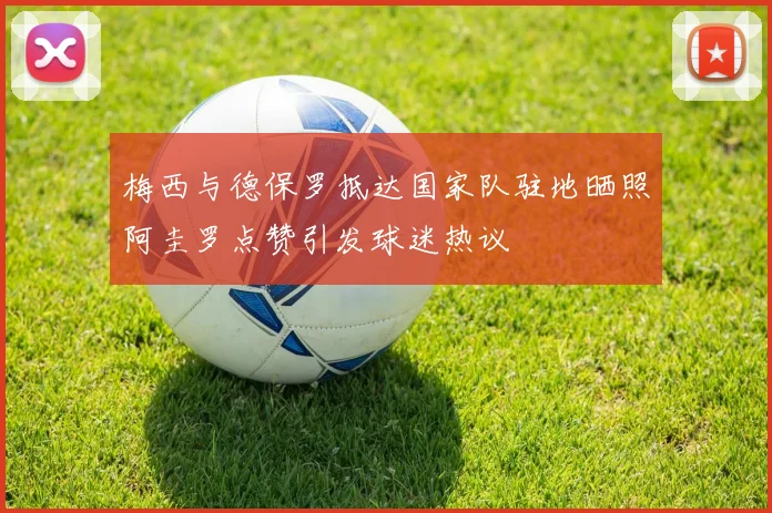 梅西与德保罗抵达国家队驻地晒照阿圭罗点赞引发球迷热议