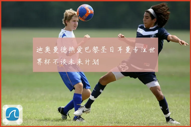 迪奥曼德热爱巴黎圣日耳曼专注世界杯不谈未来计划
