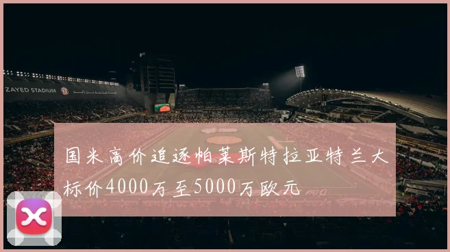 国米高价追逐帕莱斯特拉亚特兰大标价4000万至5000万欧元